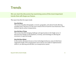 Beyond Traffic  Draft  Trends 8
Trends
We can start the discussion by examining some of the most important
trends that will shape our future.
This report describes five major trends:
How We Move
This section describes demographic, economic, geographic, and cultural trends affecting
everyday travel. The focus is on the most common form of travel for most Americans: short-
distance trips by surface transportation.
How We Move Things
This section describes emerging challenges and opportunities in the freight sector. It
discusses how changes in the population, economy, and technology are affecting the
movement of cargo and energy.
How We Move Better
In this section, discussion focuses on how technological advances, many of which have
originated outside of the transportation sector and are now ready for implementation
within it, are affecting and will affect our transportation system.
 