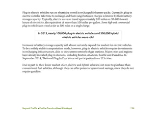 Beyond Traffic  Draft  Trends  How We Adapt 134
Plug-in electric vehicles run on electricity stored in rechargeable battery packs. Currently, plug-in
electric vehicles take time to recharge and their range between charges is limited by their battery
storage capacity. Typically, electric cars can travel approximately 100 miles on 30-40 kilowatt
hours of electricity, the equivalent of more than 100 miles per gallon. Some high-end commercial
plug-in vehicles can travel as far as 300 miles on a single charge.
Increases in battery storage capacity will almost certainly expand the market for electric vehicles.
To be a widely viable transportation mode, however, plug-in electric vehicles require investments
in recharging infrastructure, akin to our current network of gas stations. Major cities and regions
have already installed plug-in stations, including Boston, Anaheim, Seattle and Pasadena. In
September 2014, ‘National Plug-In Day’ attracted participation from 115 cities.
Due in part to their lower market share, electric and hybrid vehicles cost more to purchase than
conventional fuel vehicles, although they can offer potential operational savings, since they do not
require gasoline.
In 2013, nearly 100,000 plug-in electric vehicles and 500,000 hybrid
electric vehicles were sold.
 