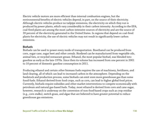 Beyond Traffic  Draft  Trends  How We Adapt 136
Electric vehicle motors are more efficient than internal combustion engines, but the
environmental benefits of electric vehicles depend, in part, on the source of their electricity.
Although electric vehicles produce no tailpipe emissions, the electricity on which they run is
produced by power plants, which vary considerably in their carbon intensity. According to the EPA,
coal-fired plants are among the most carbon-intensive sources of electricity and are the source of
39 percent of the electricity generated in the United States. In regions that depend on coal-fired
plants for electricity, the use of electric vehicles may not result in significantly lower carbon
emissions.
Biofuels
Biofuels can be used to power every mode of transportation. Bioethanol can be produced from
corn, sugar cane, sugar beet and other cereals. Biodiesel can be manufactured from vegetable oils,
animal fats, or recycled restaurant grease. Ethanol, the most popular biofuel, was blended into
gasoline as early as the late-1970s. Since then its volume has increased from one percent in 2001
to 10 percent of domestic gasoline consumption in 2011.
Producing ethanol and certain other biomass fuels requires the use of machinery, fertilizers, and
land clearing, all of which can lead to increased carbon in the atmosphere. Depending on the
feedstock and production process, some biofuels can emit even more greenhouse gas than some
fossil fuels. Ethanol derived from food crops, such as corn, can lead to higher global food prices.
Currently, biofuels require subsidies and other market interventions to compete economically with
petroleum and natural gas-based fuels. Today, most ethanol is derived from corn and cane sugar,
however, research is underway on the conversion of non-food based crops such as crop residue
(e.g., corn stalks), switch grass, and algae that are believed to have greater potential to reduce
greenhouse gas emissions.
 