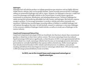 Beyond Traffic  Draft  Trends  How We Adapt 137
Hydrogen
Hydrogen fuel-cell vehicles produce no tailpipe greenhouse gas emissions and are highly efficient.
Unlike electric vehicles, they can be quickly refueled. Toyota recently announced that it will begin
selling cars powered by hydrogen fuel cells in Japan. However, for hydrogen to become a viable fuel
source for passenger and freight vehicles in the United States, it would require significant
investments in production, distribution, and refueling infrastructure. Technical challenges for
safely storing fuel and producing affordable fuel cells remain, and hydrogen, like biofuels, requires
energy to produce. To encourage automakers to produce vehicles and reduce statewide auto
emissions, California has recently begun investing millions of dollars to establish hydrogen fuel
cell stations throughout the state. As with biofuels, research is underway to overcome challenges
to the economic viability of hydrogen-fueled vehicles, as well as to study uses of hydrogen in the
marine industry.
Liquid and Compressed Natural Gas
Liquid and compressed natural gas (CNG) are fossil fuels, but they burn cleaner than conventional
gasoline or diesel due to their lower carbon content. The recent natural gas boom has reduced
liquid natural gas (LNG) prices significantly, so that the price of LNG is now approximately half the
price of diesel. As a result, natural gas vehicles have become an increasingly attractive alternative,
particularly for centrally-fueled fleets that operate within a limited area. Public transit agencies
have already invested heavily in CNG vehicles and infrastructure. In addition, some private
trucking and delivery firms have begun to invest in natural gas vehicle fleets. UPS now has nearly
1,000 natural gas powered delivery trucks in its fleet.
In 2013, one in five transit buses used compressed natural gas or
liquid natural gas.
 
