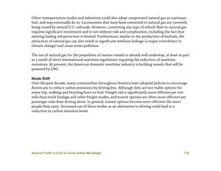 Beyond Traffic  Draft  Trends  How We Adapt 138
Other transportation modes and industries could also adopt compressed natural gas as a primary
fuel, and may eventually do so. Locomotives that have been converted to natural gas are currently
being tested by several U.S. railroads. However, converting any type of vehicle fleet to natural gas
requires significant investment and is not without risk and complication, including the fact that
existing fueling infrastructure is limited. Furthermore, similar to the production of biofuels, the
extraction of natural gas can also result in significant methane leakage (a major contributor to
climate change) and cause water pollution.
The use of natural gas for the propulsion of marine vessels is already well underway, at least in part
as a result of strict international maritime regulations requiring the reduction of maritime
emissions. At present, the American domestic maritime industry is building vessels that will be
powered by LNG.
Mode Shift
Over the past decade, many communities throughout America have adopted policies to encourage
Americans to reduce carbon emissions by driving less. Although they are not viable options for
every trip, walking and bicycling burn no fuel. Freight rail is significantly more efficient per ton-
mile than truck haulage and other freight modes, and transit options are often more efficient per
passenger mile than driving alone. In general, transit options become more efficient the more
people they carry. Increased use of these modes as an alternative to driving could lead to a
reduction in carbon emission levels.
 