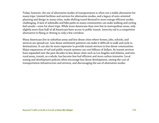 Beyond Traffic  Draft  Trends  How We Adapt 139
Today, however, the use of alternative modes of transportation is often not a viable alternative for
many trips. Limited facilities and services for alternative modes, and a legacy of auto-oriented
planning and design in many cities, make shifting travel demand to more energy-efficient modes
challenging. A lack of sidewalks and bike paths in many communities can make walking and cycling
feel unsafe—even for short trips. While more Americans than ever live in metropolitan areas, only
slightly more than half of all Americans have access to public transit. Intercity rail is a competitive
alternative to flying or driving in only a few corridors.
Many Americans live in suburban areas and less dense cities where homes, jobs, schools, and
services are spread out. Less dense settlement patterns can make it difficult to walk and cycle to
destinations. It can also be more expensive to provide transit services in less dense communities.
Major expansions of rail and public transit systems can cost billions of dollars. As transit services
have expanded over the past decades to less dense cities such as Los Angeles and Atlanta, and into
rural areas, transit, as a whole, has become less fuel efficient and more carbon intensive. Local
zoning and development policies often encourage less dense development, raising the cost of
transportation infrastructure and services, and discouraging the use of alternative modes.
 