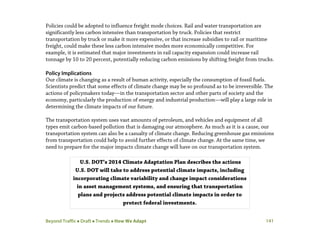 Beyond Traffic  Draft  Trends  How We Adapt 141
Policies could be adopted to influence freight mode choices. Rail and water transportation are
significantly less carbon intensive than transportation by truck. Policies that restrict
transportation by truck or make it more expensive, or that increase subsidies to rail or maritime
freight, could make these less carbon intensive modes more economically competitive. For
example, it is estimated that major investments in rail capacity expansion could increase rail
tonnage by 10 to 20 percent, potentially reducing carbon emissions by shifting freight from trucks.
Policy Implications
Our climate is changing as a result of human activity, especially the consumption of fossil fuels.
Scientists predict that some effects of climate change may be so profound as to be irreversible. The
actions of policymakers today—in the transportation sector and other parts of society and the
economy, particularly the production of energy and industrial production—will play a large role in
determining the climate impacts of our future.
The transportation system uses vast amounts of petroleum, and vehicles and equipment of all
types emit carbon-based pollution that is damaging our atmosphere. As much as it is a cause, our
transportation system can also be a casualty of climate change. Reducing greenhouse gas emissions
from transportation could help to avoid further effects of climate change. At the same time, we
need to prepare for the major impacts climate change will have on our transportation system.
U.S. DOT’s 2014 Climate Adaptation Plan describes the actions
U.S. DOT will take to address potential climate impacts, including
incorporating climate variability and change impact considerations
in asset management systems, and ensuring that transportation
plans and projects address potential climate impacts in order to
protect federal investments.
 