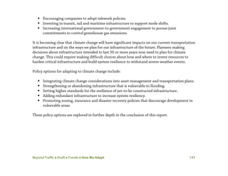 Beyond Traffic  Draft  Trends  How We Adapt 143
 Encouraging companies to adopt telework policies.
 Investing in transit, rail and maritime infrastructure to support mode shifts.
 Increasing international government-to-government engagement to pursue joint
commitments to control greenhouse gas emissions.
It is becoming clear that climate change will have significant impacts on our current transportation
infrastructure and on the ways we plan for our infrastructure of the future. Planners making
decisions about infrastructure intended to last 50 or more years now need to plan for climate
change. This could require making difficult choices about how and where to invest resources to
harden critical infrastructure and build system resilience to withstand severe weather events.
Policy options for adapting to climate change include:
 Integrating climate change considerations into asset management and transportation plans.
 Strengthening or abandoning infrastructure that is vulnerable to flooding.
 Setting higher standards for the resilience of yet-to-be constructed infrastructure.
 Adding redundant infrastructure to increase system resiliency.
 Promoting zoning, insurance and disaster recovery policies that discourage development in
vulnerable areas.
These policy options are explored in further depth in the conclusion of this report.
 