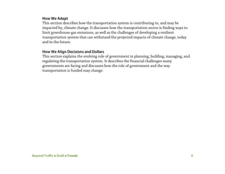 Beyond Traffic  Draft  Trends 9
How We Adapt
This section describes how the transportation system is contributing to, and may be
impacted by, climate change. It discusses how the transportation sector is finding ways to
limit greenhouse-gas emissions, as well as the challenges of developing a resilient
transportation system that can withstand the projected impacts of climate change, today
and in the future.
How We Align Decisions and Dollars
This section explains the evolving role of government in planning, building, managing, and
regulating the transportation system. It describes the financial challenges many
governments are facing and discusses how the role of government and the way
transportation is funded may change.
 