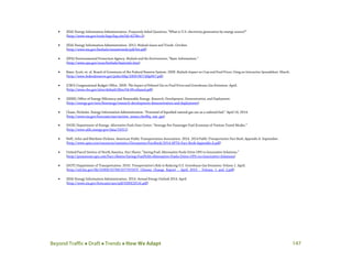 Beyond Traffic  Draft  Trends  How We Adapt 147
• (EIA) Energy Information Administration. Frequently Asked Questions; “What is U.S. electricity generation by energy source?”
(http://www.eia.gov/tools/faqs/faq.cfm?id=427&t=3)
• (EIA) Energy Information Administration. 2012. Biofuels Issues and Trends. October.
(http://www.eia.gov/biofuels/issuestrends/pdf/bit.pdf)
• (EPA) Environmental Protection Agency. Biofuels and the Environment; “Basic Information.”
(http://www.epa.gov/ncea/biofuels/basicinfo.htm)
• Baier, Scott, et. al. Board of Governors of the Federal Reserve System. 2009. Biofuels Impact on Crop and Food Prices: Using an Interactive Spreadsheet. March.
(http://www.federalreserve.gov/pubs/ifdp/2009/967/ifdp967.pdf)
• (CBO) Congressional Budget Office. 2009. The Impact of Ethanol Use on Food Prices and Greenhouse-Gas Emissions. April.
(http://www.cbo.gov/sites/default/files/04-08-ethanol.pdf)
• (EERE) Office of Energy Efficiency and Renewable Energy. Research, Development, Demonstration, and Deployment.
(http://energy.gov/eere/bioenergy/research-development-demonstration-and-deployment)
• Chase, Nicholas. Energy Information Administration. “Potential of liquefied natural gas use as a railroad fuel.” April 14, 2014.
(http://www.eia.gov/forecasts/aeo/section_issues.cfm#liq_nat_gas)
• (DOE) Department of Energy. Alternative Fuels Data Center; “Average Per-Passenger Fuel Economy of Various Travel Modes.”
(http://www.afdc.energy.gov/data/10311)
• Neff, John and Matthew Dickens. American Public Transportation Association. 2014. 2014 Public Transportation Fact Book: Appendix A. September.
(http://www.apta.com/resources/statistics/Documents/FactBook/2014-APTA-Fact-Book-Appendix-A.pdf)
• United Parcel Service of North America. Fact Sheets; “Saving Fuel: Alternative Fuels Drive UPS to Innovative Solutions.”
(http://pressroom.ups.com/Fact+Sheets/Saving+Fuel%3A+Alternative+Fuels+Drive+UPS+to+Innovative+Solutions)
• (DOT) Department of Transportation. 2010. Transportation’s Role in Reducing U.S. Greenhouse Gas Emissions: Volume 1. April.
(http://ntl.bts.gov/lib/32000/32700/32779/DOT_Climate_Change_Report_-_April_2010_-_Volume_1_and_2.pdf)
• (EIA) Energy Information Administration. 2014. Annual Energy Outlook 2014. April.
(http://www.eia.gov/forecasts/aeo/pdf/0383(2014).pdf)
 