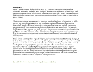 Beyond Traffic  Draft  Trends  How We Align Decisions and Dollars 150
Introduction
When a bridge collapses, highway traffic stalls, or a tragedy occurs on a major transit line,
Americans wonder not only what went wrong but whom to hold responsible. When a major road
project takes years to build or the funding for a new project falls apart, Americans lack a clear line
of accountability. Every level of government depends on others to ensure the effectiveness of the
entire system.
The transportation decisions we need to make—to plan, fund and build infrastructure, to safely
operate our national airspace system, and to make our trains and buses run—have become
increasingly complex. These decisions often require coordination across multiple government
agencies and with the private sector, and this coordination can take a lot of time. For example,
building a new airport runway can easily take more than a decade: such a project requires planning
and public meetings, billions of dollars of funding and financing from an array of sources at every
level of government, an extensive environmental review and permits from multiple federal and
state agencies.
In the future, as metropolitan populations grow, our economy expands and technology changes, it
is likely that transportation decisionmaking will only become more complex and infrastructure will
grow more costly. To respond to these trends—to make it possible for projects to still be carried
out despite increasing complexity—governments will need to become smarter and more
innovative. They will need to adopt strategies and technologies that allow them to improve
coordination, streamline processes, increase efficiency and accountability, and make the best
possible use of time and money. The future calls for more resourceful, responsive and adaptive
governance that can meet emerging challenges, and that can build and sustain a transportation
system that meets the needs of current and future generations.
 