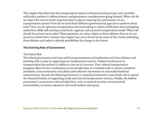 Beyond Traffic  Draft  Trends  How We Align Decisions and Dollars 151
This chapter describes how the transportation system is financed and governed, and concludes
with policy options to address finance and governance considerations going forward. What role do
we expect the various levels of government to play in ensuring the performance of our
transportation system? How do we fund those different governmental agencies to perform those
roles? How can we optimize transportation decisionmaking to reduce inefficiency and overlapping
authorities while still meeting varied local, regional, and national transportation needs? What role
should the private sector play? These questions are often subject to fierce debates that we do not
intend to resolve here. Instead, this chapter lays out in broad terms some of the trends underlying
those debates and seeks to identify possibilities for change in the future.
The Evolving Role of Government
The Federal Role
The federal government and state and local governments and authorities each have distinct and
evolving roles to play in supporting our transportation system. Federal involvement in
transportation has evolved to address a core set of concerns. First, federal transportation
programs allow for the coordination across jurisdictions at a national scale to ensure consistent
standards, interconnectivity of facilities and sufficient investment in nationally beneficial
infrastructure. Second, the federal government is uniquely positioned to raise funds and to spread
the financial burden of supporting costly and critical transportation services. Finally, the federal
government can promote national objectives, such as national security, environmental
sustainability, economic expansion and social welfare and equity.
 