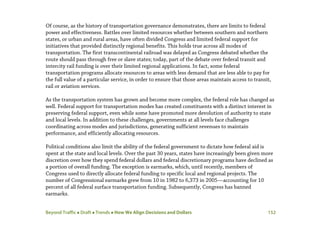 Beyond Traffic  Draft  Trends  How We Align Decisions and Dollars 152
Of course, as the history of transportation governance demonstrates, there are limits to federal
power and effectiveness. Battles over limited resources whether between southern and northern
states, or urban and rural areas, have often divided Congress and limited federal support for
initiatives that provided distinctly regional benefits. This holds true across all modes of
transportation. The first transcontinental railroad was delayed as Congress debated whether the
route should pass through free or slave states; today, part of the debate over federal transit and
intercity rail funding is over their limited regional applications. In fact, some federal
transportation programs allocate resources to areas with less demand that are less able to pay for
the full value of a particular service, in order to ensure that those areas maintain access to transit,
rail or aviation services.
As the transportation system has grown and become more complex, the federal role has changed as
well. Federal support for transportation modes has created constituents with a distinct interest in
preserving federal support, even while some have promoted more devolution of authority to state
and local levels. In addition to these challenges, governments at all levels face challenges
coordinating across modes and jurisdictions, generating sufficient revenues to maintain
performance, and efficiently allocating resources.
Political conditions also limit the ability of the federal government to dictate how federal aid is
spent at the state and local levels. Over the past 30 years, states have increasingly been given more
discretion over how they spend federal dollars and federal discretionary programs have declined as
a portion of overall funding. The exception is earmarks, which, until recently, members of
Congress used to directly allocate federal funding to specific local and regional projects. The
number of Congressional earmarks grew from 10 in 1982 to 6,373 in 2005—accounting for 10
percent of all federal surface transportation funding. Subsequently, Congress has banned
earmarks.
 