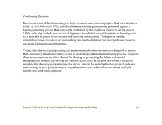 Beyond Traffic  Draft  Trends  How We Align Decisions and Dollars 153
Coordinating Decisions
Decentralization of decisionmaking can help to ensure investment in projects that local residents
value. In the 1960s and 1970s, some local citizens and city governments protested against a
highway planning process that was largely controlled by state highway engineers. At its peak in
1960s, federally funded construction of highways demolished tens of thousands of housing units
each year, the majority in low-income and minority communities. The highway revolts,
demonstrate how centralized decisionmaking can lead to decisions that disregard local concerns
and cause harm to local communities.
Today, federally-mandated planning and environmental review processes are designed to ensure
that community stakeholders have a voice in the transportation decisionmaking process. However,
these same processes are often blamed for slowing or preventing the delivery of needed
transportation projects and driving up transportation costs. It can take more than a decade to
complete the planning and environmental review process for an infrastructure project such as a
new runway, as such projects require comprehensive study and coordination across multiple
jurisdictions and public agencies.
 