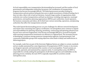 Beyond Traffic  Draft  Trends  How We Align Decisions and Dollars 154
As local responsibility over transportation decisionmaking has increased, and the number of local
governments and independent authorities has grown, the coordination of transportation
programs has become increasingly difficult. The federal government provides funding for
transportation and sets policies and goals that serve to guide investments of federal funding, but it
does not take a direct role in land use decisions. Instead a large number of organizations share
authority over surface transportation and land use decisions, including state agencies, municipal
governments, metropolitan planning organizations (MPOs), port authorities, transit operators,
the business community and others, all of which have various ownership, operations, and planning
authorities that affect the transportation network.
This multi-layered decisionmaking process can pose challenges for efficient network development
and require time-consuming inter-agency coordination. As metropolitan areas continue to expand
and responsibilities for planning, financing, permitting, constructing and operating infrastructure
become more and more fragmented, it has become increasingly difficult to reconcile local goals
while ensuring transportation investments are efficient at a regional level. The necessary process
of developing a consensus among numerous transportation agencies, local governments, and
community stakeholder groups with varying objectives often leads to delays and inefficiencies in
delivering projects.
For example, roads that are part of the Interstate Highway System are subject to certain standards
and are usually maintained by a state department of transportation (DOT). County or city streets
are designed, operated, and maintained by counties or local municipalities. Transit systems are
often built, operated, and maintained by a separate entity. In metropolitan areas, the MPO is
responsible for actively seeking the participation of all relevant agencies and stakeholders in the
planning process; similarly, the state DOT is typically responsible for activities outside
metropolitan areas.
 