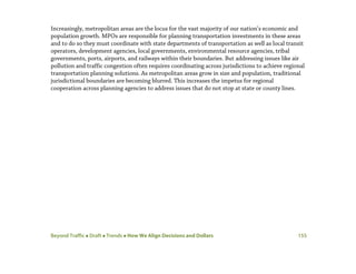 Beyond Traffic  Draft  Trends  How We Align Decisions and Dollars 155
Increasingly, metropolitan areas are the locus for the vast majority of our nation’s economic and
population growth. MPOs are responsible for planning transportation investments in these areas
and to do so they must coordinate with state departments of transportation as well as local transit
operators, development agencies, local governments, environmental resource agencies, tribal
governments, ports, airports, and railways within their boundaries. But addressing issues like air
pollution and traffic congestion often requires coordinating across jurisdictions to achieve regional
transportation planning solutions. As metropolitan areas grow in size and population, traditional
jurisdictional boundaries are becoming blurred. This increases the impetus for regional
cooperation across planning agencies to address issues that do not stop at state or county lines.
 