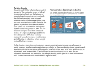 Beyond Traffic  Draft  Trends  How We Align Decisions and Dollars 158
Funding Scarcity
Since the mid-1990s, inflation has eroded 40
percent of the purchasing power of federal
transportation funds and the balances of
most dedicated transportation trust funds
has declined as outlays have exceeded
revenues. Federal fuel taxes per gallon have
not been increased since 1993. Similarly, the
growth of per capita vehicle miles traveled
(VMT) that had characterized the highway
system for decades, peaked in 2004 and has
declined each year since then, for a total
decline of 7.5 percent, falling in 2013 to its
lowest level since 1996. Fuel economy
standards have also increased over this same
period leading to reductions in fuel use and
reduced fuel tax revenues.
Today funding constraints motivate many major transportation decisions across all modes. As
public revenues have become increasingly scarce relative to the costs of maintaining, operating and
expanding infrastructure assets, public agencies have had to find ways to do more with less and, in
some cases, scale back services. Often funding scarcity constrains options in ways that are
ultimately detrimental and inefficient, for example, forcing public agencies to defer maintenance
such that the ultimate costs associated with repair increase.
 