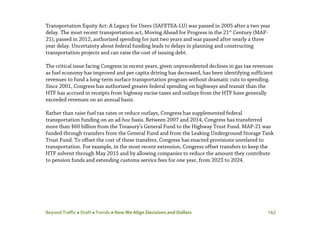 Beyond Traffic  Draft  Trends  How We Align Decisions and Dollars 162
Transportation Equity Act: A Legacy for Users (SAFETEA-LU) was passed in 2005 after a two year
delay. The most recent transportation act, Moving Ahead for Progress in the 21st
Century (MAP-
21), passed in 2012, authorized spending for just two years and was passed after nearly a three
year delay. Uncertainty about federal funding leads to delays in planning and constructing
transportation projects and can raise the cost of issuing debt.
The critical issue facing Congress in recent years, given unprecedented declines in gas tax revenues
as fuel economy has improved and per capita driving has decreased, has been identifying sufficient
revenues to fund a long-term surface transportation program without dramatic cuts to spending.
Since 2001, Congress has authorized greater federal spending on highways and transit than the
HTF has accrued in receipts from highway excise taxes and outlays from the HTF have generally
exceeded revenues on an annual basis.
Rather than raise fuel tax rates or reduce outlays, Congress has supplemented federal
transportation funding on an ad-hoc basis. Between 2007 and 2014, Congress has transferred
more than $60 billion from the Treasury’s General Fund to the Highway Trust Fund. MAP-21 was
funded through transfers from the General Fund and from the Leaking Underground Storage Tank
Trust Fund. To offset the cost of these transfers, Congress has enacted provisions unrelated to
transportation. For example, in the most recent extension, Congress offset transfers to keep the
HTF solvent through May 2015 and by allowing companies to reduce the amount they contribute
to pension funds and extending customs service fees for one year, from 2023 to 2024.
 