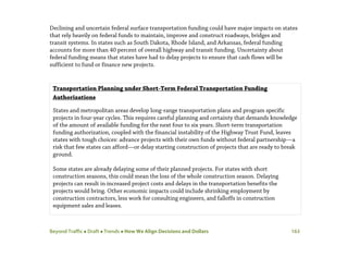 Beyond Traffic  Draft  Trends  How We Align Decisions and Dollars 163
Declining and uncertain federal surface transportation funding could have major impacts on states
that rely heavily on federal funds to maintain, improve and construct roadways, bridges and
transit systems. In states such as South Dakota, Rhode Island, and Arkansas, federal funding
accounts for more than 40 percent of overall highway and transit funding. Uncertainty about
federal funding means that states have had to delay projects to ensure that cash flows will be
sufficient to fund or finance new projects.
Transportation Planning under Short-Term Federal Transportation Funding
Authorizations
States and metropolitan areas develop long-range transportation plans and program specific
projects in four-year cycles. This requires careful planning and certainty that demands knowledge
of the amount of available funding for the next four to six years. Short-term transportation
funding authorization, coupled with the financial instability of the Highway Trust Fund, leaves
states with tough choices: advance projects with their own funds without federal partnership—a
risk that few states can afford—or delay starting construction of projects that are ready to break
ground.
Some states are already delaying some of their planned projects. For states with short
construction seasons, this could mean the loss of the whole construction season. Delaying
projects can result in increased project costs and delays in the transportation benefits the
projects would bring. Other economic impacts could include shrinking employment by
construction contractors, less work for consulting engineers, and falloffs in construction
equipment sales and leases.
 