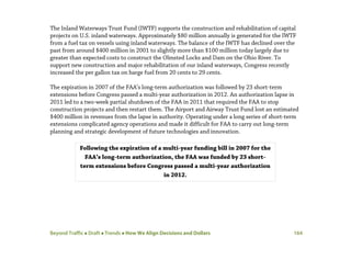 Beyond Traffic  Draft  Trends  How We Align Decisions and Dollars 164
The Inland Waterways Trust Fund (IWTF) supports the construction and rehabilitation of capital
projects on U.S. inland waterways. Approximately $80 million annually is generated for the IWTF
from a fuel tax on vessels using inland waterways. The balance of the IWTF has declined over the
past from around $400 million in 2001 to slightly more than $100 million today largely due to
greater than expected costs to construct the Olmsted Locks and Dam on the Ohio River. To
support new construction and major rehabilitation of our inland waterways, Congress recently
increased the per gallon tax on barge fuel from 20 cents to 29 cents.
The expiration in 2007 of the FAA’s long-term authorization was followed by 23 short-term
extensions before Congress passed a multi-year authorization in 2012. An authorization lapse in
2011 led to a two-week partial shutdown of the FAA in 2011 that required the FAA to stop
construction projects and then restart them. The Airport and Airway Trust Fund lost an estimated
$400 million in revenues from the lapse in authority. Operating under a long series of short-term
extensions complicated agency operations and made it difficult for FAA to carry out long-term
planning and strategic development of future technologies and innovation.
Following the expiration of a multi-year funding bill in 2007 for the
FAA’s long-term authorization, the FAA was funded by 23 short-
term extensions before Congress passed a multi-year authorization
in 2012.
 
