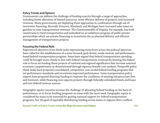 Beyond Traffic  Draft  Trends  How We Align Decisions and Dollars 165
Policy Trends and Options
Governments can address the challenge of funding scarcity through a range of approaches,
including better allocation of limited resources, more efficient delivery of projects, and increased
revenues. Many governments are deploying these approaches in combination through use of
innovative financing. Recently Vermont, Maryland, and Michigan have increased sales taxes on
gasoline to raise transportation revenues. The Commonwealth of Virginia, for example, has both
raised taxes to fund transportation and embarked on an ambitious program of public private
partnerships which use private financing to incentivize the accelerated delivery and efficient
management of transportation projects.
Focusing the Federal Role
Experienced observers from think tanks representing views from across the political spectrum
have called for the establishment of a more focused, goal-driven, mode-neutral, and performance-
based federal transportation program. Some have argued that federal transportation spending
could be brought more closely in line with federal transportation revenues by limiting the federal
role to focus on funding those projects of national and regional significance that increase national
economic competiveness as demonstrated through rigorous benefit-cost analysis. Nonprofit policy
think tanks have proposed consolidated, competitive, non-modal federal funding programs that
set performance standards and incentivize improved performance. Some transportation policy
experts have proposed directing funding to improve the conditions of existing infrastructure first
and foremost, while financing new capacity projects through federally-subsidized bonds and loans
and non-federal revenue sources.
Geographic equity concerns increase the challenge of allocating federal funding on the basis of
performance, or to focus funding programs on areas with the most need. Geographic equity is
considered by many to be essential for gaining national support for federal transportation
programs, but the goal of equitably distributing funding across states or regions often conflicts
 