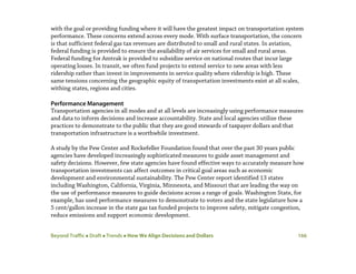 Beyond Traffic  Draft  Trends  How We Align Decisions and Dollars 166
with the goal or providing funding where it will have the greatest impact on transportation system
performance. These concerns extend across every mode. With surface transportation, the concern
is that sufficient federal gas tax revenues are distributed to small and rural states. In aviation,
federal funding is provided to ensure the availability of air services for small and rural areas.
Federal funding for Amtrak is provided to subsidize service on national routes that incur large
operating losses. In transit, we often fund projects to extend service to new areas with less
ridership rather than invest in improvements in service quality where ridership is high. These
same tensions concerning the geographic equity of transportation investments exist at all scales,
withing states, regions and cities.
Performance Management
Transportation agencies in all modes and at all levels are increasingly using performance measures
and data to inform decisions and increase accountability. State and local agencies utilize these
practices to demonstrate to the public that they are good stewards of taxpayer dollars and that
transportation infrastructure is a worthwhile investment.
A study by the Pew Center and Rockefeller Foundation found that over the past 30 years public
agencies have developed increasingly sophisticated measures to guide asset management and
safety decisions. However, few state agencies have found effective ways to accurately measure how
transportation investments can affect outcomes in critical goal areas such as economic
development and environmental sustainability. The Pew Center report identified 13 states
including Washington, California, Virginia, Minnesota, and Missouri that are leading the way on
the use of performance measures to guide decisions across a range of goals. Washington State, for
example, has used performance measures to demonstrate to voters and the state legislature how a
5 cent/gallon increase in the state gas tax funded projects to improve safety, mitigate congestion,
reduce emissions and support economic development.
 