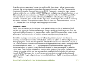 Beyond Traffic  Draft  Trends  How We Align Decisions and Dollars 170
Several prominent examples of competitive, multimodal, discretionary federal transportation
programs that incentivize performance have also emerged in recent years. The Transportation
Investment Generating Economic Recovery, or TIGER Program, is a competitive grant program
that was initiated as part of ARRA in 2009. TIGER grants fund planning and capital projects across
different surface transportation modes. TIGER was originally funded for $1.5 billion, and it has
subsequently been renewed five times totaling over $4 billion in funding since the program’s
inception. Criteria for grant awards included stipulations from Congress that awards be equitably
distributed across the country and balance the needs of urban and rural communities. The U.S.
DOT, however, has faced challenges measuring program outcomes.
Innovative Finance
Facing limits on transportation revenues, states are increasingly turning to tax-exempt bond
markets and innovative funding mechanisms to finance transportation infrastructure. State and
local municipal bond issuances for highways have tripled since 1995, as states have sought to take
advantage of low interest rates on bonds to advance urgent transportation projects.
Beyond the municipal bond market, innovative financing for infrastructure investment is
becoming increasingly important as public budgets continue to tighten at all levels of government.
Through programs such as the Transportation Infrastructure Finance and Innovation Act (TIFIA),
the Railroad Rehabilitation and Improvement Financing Program (RRIF), and tax-exempt qualified
private activity bonds (PABs), U.S. DOT plays a particularly important role in supporting
innovative finance for projects across the country. Interest in these programs has increased in
recent years. These funding tools apply to transportation projects across modes. Highway, transit,
railroad, intermodal freight, and port access projects are all eligible for federal credit assistance
through the TIFIA program. Any form of transportation project receiving federal assistance is
eligible for PABS. Freight rail projects and intermodal facilities are eligible for assistance under the
RRIF Program.
 
