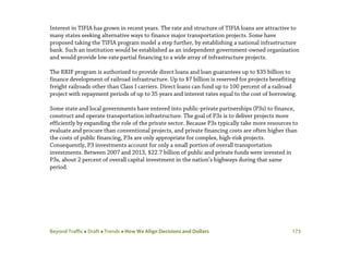 Beyond Traffic  Draft  Trends  How We Align Decisions and Dollars 173
Interest in TIFIA has grown in recent years. The rate and structure of TIFIA loans are attractive to
many states seeking alternative ways to finance major transportation projects. Some have
proposed taking the TIFIA program model a step further, by establishing a national infrastructure
bank. Such an institution would be established as an independent government-owned organization
and would provide low-rate partial financing to a wide array of infrastructure projects.
The RRIF program is authorized to provide direct loans and loan guarantees up to $35 billion to
finance development of railroad infrastructure. Up to $7 billion is reserved for projects benefiting
freight railroads other than Class I carriers. Direct loans can fund up to 100 percent of a railroad
project with repayment periods of up to 35 years and interest rates equal to the cost of borrowing.
Some state and local governments have entered into public-private partnerships (P3s) to finance,
construct and operate transportation infrastructure. The goal of P3s is to deliver projects more
efficiently by expanding the role of the private sector. Because P3s typically take more resources to
evaluate and procure than conventional projects, and private financing costs are often higher than
the costs of public financing, P3s are only appropriate for complex, high-risk projects.
Consequently, P3 investments account for only a small portion of overall transportation
investments. Between 2007 and 2013, $22.7 billion of public and private funds were invested in
P3s, about 2 percent of overall capital investment in the nation’s highways during that same
period.
 