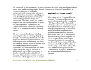 Beyond Traffic  Draft  Trends  How We Align Decisions and Dollars 174
P3s can provide an alternative source of financing that can accelerate projects and save taxpayers
money when used appropriately under the right circumstances. However, P3s should not be
considered as a source of funding for
transportation infrastructure, but rather as a
form of financing which will be repaid by public
users. In a P3, the private firms invest equity
upfront to help pay for the design and
construction costs of the project, but, over the
long-run, they seek competitive rates of return
on those investments. Those returns are
typically paid through tolls on the constructed
facility or by annual payments from the public
partner.
P3s face a number of challenges, including
estimating the value of delivering of a project
through a P3, estimating the lifecycle costs of a
project and the expected project revenues, and
estimating the value of transferring risk to the
private sector. Another significant obstacle is the
patchwork of legal environments and
procurement practices that differ across states,
raising transaction costs for investors. In
addition, state and local governments are very
familiar with traditional municipal bond
financing of infrastructure projects, which thus
becomes the default approach, even on projects
Virginia’s I-495 Express Lanes P3
A few states, such as Virginia and Florida,
have used P3s to successfully deliver a
number of major projects. For example, the
I-495 Express Lanes added dynamically
tolled express lanes to a 14-mile stretch of
the Capital Beltway in Virginia through a
public private partnership. An innovative
design proposed by the private sector
minimized property takings and drove
down project costs. The $2 billion project,
which involves an 85 year concession to a
private entity to design, build, finance,
operate and maintain the express lanes,
was ultimately financed using $589 million
in Private Activity Bonds, $348 million in
private equity, a $589 million federal TIFIA
loan, and $409 million grant from the
Commonwealth of Virginia. The financing
will be repaid with income from toll
revenues.
 