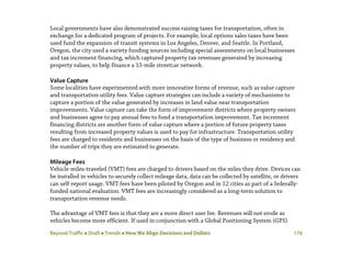 Beyond Traffic  Draft  Trends  How We Align Decisions and Dollars 176
Local governments have also demonstrated success raising taxes for transportation, often in
exchange for a dedicated program of projects. For example, local options sales taxes have been
used fund the expansion of transit systems in Los Angeles, Denver, and Seattle. In Portland,
Oregon, the city used a variety funding sources including special assessments on local businesses
and tax increment financing, which captured property tax revenues generated by increasing
property values, to help finance a 15-mile streetcar network.
Value Capture
Some localities have experimented with more innovative forms of revenue, such as value capture
and transportation utility fees. Value capture strategies can include a variety of mechanisms to
capture a portion of the value generated by increases in land value near transportation
improvements. Value capture can take the form of improvement districts where property owners
and businesses agree to pay annual fees to fund a transportation improvement. Tax increment
financing districts are another form of value capture where a portion of future property taxes
resulting from increased property values is used to pay for infrastructure. Transportation utility
fees are charged to residents and businesses on the basis of the type of business or residency and
the number of trips they are estimated to generate.
Mileage Fees
Vehicle-miles-traveled (VMT) fees are charged to drivers based on the miles they drive. Devices can
be installed in vehicles to securely collect mileage data, data can be collected by satellite, or drivers
can self-report usage. VMT fees have been piloted by Oregon and in 12 cities as part of a federally-
funded national evaluation. VMT fees are increasingly considered as a long-term solution to
transportation revenue needs.
The advantage of VMT fees is that they are a more direct user fee. Revenues will not erode as
vehicles become more efficient. If used in conjunction with a Global Positioning System (GPS)
 