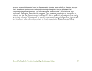 Beyond Traffic  Draft  Trends  How We Align Decisions and Dollars 177
system, rates could be varied based on the geographic location of the vehicle or the time of travel.
Such widespread congestion pricing could result in savings from reduced delays and fuel
consumption equaling more than $20 billion annually. Implementing VMT taxes is far more
technically challenging than collecting gas taxes. There are also privacy concerns to consider, as
citizens may fear that the government could use GPS data to track their whereabouts. One way to
protect the privacy of citizens would be to restrict government’s access to data about where people
are traveling by using independent private services to scramble the data and manage billing.
 