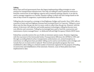 Beyond Traffic  Draft  Trends  How We Align Decisions and Dollars 178
Tolling
Many state and local governments have also begun implementing tolling strategies to raise
revenue for transportation infrastructure. Not only can tolling be used to generate revenues to
fund the construction of new highway capacity and to maintain existing capacity, it can also be
used to manage congestion on a facility. Dynamic tolling, in which toll rates change based on the
time of day or level of congestion, is particularly well suited to this role.
Tolling has also increased as a strategy to fund highways, bridges and tunnels. Since 1992, tolls as
a portion of state and local highway revenues have increased from 6 to 9 percent. Tolling is a more
direct user fee than the gas tax, but it is more costly to collect than the gas tax. However, with the
advent of electronic toll collection and mobile payment technologies, tolling has become more
cost-effective and convenient. Tolling has increasingly been used to fund the construction and
maintenance of price-managed lanes—or dedicated toll and High Occupancy Vehicle (HOV) lanes.
Federal law currently restricts the use of tolls on interstate system routes. However, beginning
with the enactment of the Intermodal Surface Transportation Efficiency Act (ISTEA) in 1991 and
through succeeding federal surface transportation authorization acts, several exceptions to
restrictions on tolling have been provided. Tolling can be used on new facilities and on bridges and
tunnels that are reconstructed or replaced. These include special pilot programs that were
established to allow tolling on a limited number of interstate segments for the purpose of funding
reconstruction and rehabilitation of the interstate. However, none of these pilots have been
implemented to date.
 