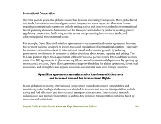 Beyond Traffic  Draft  Trends  How We Align Decisions and Dollars 180
International Cooperation
Over the past 30 years, the global economy has become increasingly integrated. More global travel
and trade has made international government cooperation more important than ever. Issues
requiring international cooperation include setting safety and security standards for international
travel, pursuing standards harmonization for transportation industry products, seeking greater
regulatory cooperation, facilitating market access and promoting international trade, and
addressing global environmental issues.
For example, Open Skies civil aviation agreements— an international service agreement between
two or more nations, designed to loosen rules and regulations of international aviation—especially
for commercial aviation—lead to international travel and economic growth, by reducing
government involvement in commercial airline decisions about routes, capacity and pricing. The
U.S. has pursued Open Skies agreements with international partners since 1992 and there are now
more than 100 agreements in place covering 70 percent of international departures. By opening up
international aviation, Open Skies agreements improve flexibility for airline operations, boost local
economies, and strengthen and expand economic and cultural links with foreign countries.
In our globalized economy, international cooperation is needed to ensure compatibility and
consistency as technological advances are adopted in aviation and marine transportation, vehicle
safety and fuel efficiency, and international transportation systems. International research
collaboration can promote innovation to address the common transportation problems faced by
countries and individuals.
Open Skies agreements are estimated to have lowered ticket costs
and increased demand for international flights.
 