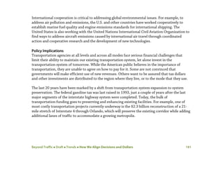 Beyond Traffic  Draft  Trends  How We Align Decisions and Dollars 181
International cooperation is critical to addressing global environmental issues. For example, to
address air pollution and emissions, the U.S. and other countries have worked cooperatively to
establish marine fuel quality and engine emissions standards for international shipping. The
United States is also working with the United Nations International Civil Aviation Organization to
find ways to address aircraft emissions caused by international air travel through coordinated
action and cooperative research and the development of new technologies.
Policy Implications
Transportation agencies at all levels and across all modes face serious financial challenges that
limit their ability to maintain our existing transportation system, let alone invest in the
transportation system of tomorrow. While the American public believes in the importance of
transportation, they are unable to agree on how to pay for it. Some are not convinced that
governments will make efficient use of new revenues. Others want to be assured that tax dollars
and other investments are distributed to the region where they live, or to the mode that they use.
The last 20 years have been marked by a shift from transportation system expansion to system
preservation. The federal gasoline tax was last raised in 1993, just a couple of years after the last
major segments of the interstate highway system were completed. Today, the bulk of
transportation funding goes to preserving and enhancing existing facilities. For example, one of
most costly transportation projects currently underway is the $2.3 billion reconstruction of a 21-
mile stretch of Interstate 4 through Orlando, which will preserve the existing corridor while adding
additional lanes of traffic to accommodate a growing metropolis.
 