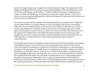 Beyond Traffic  Draft  Trends  How We Align Decisions and Dollars 182
Some of the largest projects are to replace structurally deficient bridges. The replacement of the
Tappan Zee Bridge in New York will cost an estimated $3.9 billion, while the replacement of the
San Francisco Bay Bridge cost $6.4 billion. The bulk of ARRA transportation funding went to
projects to repair and rehabilitate existing systems rather than expand capacity. In this era of
scarcity, visionary capacity building projects, like the development of high speed rail corridors, face
intense scrutiny and skepticism.
As resources have become increasingly constrained, governments are being forced to make hard
choices about whether to maintain services on roads and facilities that are less economically
important. The use of enhanced data on the location and conditions of infrastructure and the
location and characteristics of safety incidents have become increasingly important to public
agency decisionmakers to guide resources to where they can be used most effectively to preserve
the system and to demonstrate to the public that their tax dollars are put to good use. Asset
management data help transportation agencies make investments that minimize lifecycle costs.
Public agencies are using safety data to assess risks and guide the implementation of
countermeasures.
Increasingly, governments are looking for ways to transfer risks and responsibilities for managing
transportation systems to the private sector. But, the private sector tends to be interested in
assets from which it can generate a competitive rate of return. Governments are also developing
strategies to leverage revenues through finance to bring private and public funding to the table to
fund projects in the public interest. In the absence of robust federal support, local governments
have increasingly sought ways to develop their own revenues to fund transportation projects that
directly benefit those localities. But, ultimately, the performance of our transportation system
depends on planning and making decisions at a regional and national level that benefit the
performance of the network as a whole. And, it is the federal government’s responsibility to ensure
the sustained performance of this interconnected multi-modal, national transportation system.
 