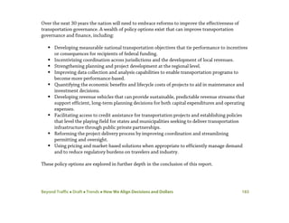 Beyond Traffic  Draft  Trends  How We Align Decisions and Dollars 183
Over the next 30 years the nation will need to embrace reforms to improve the effectiveness of
transportation governance. A wealth of policy options exist that can improve transportation
governance and finance, including:
 Developing measurable national transportation objectives that tie performance to incentives
or consequences for recipients of federal funding.
 Incentivizing coordination across jurisdictions and the development of local revenues.
 Strengthening planning and project development at the regional level.
 Improving data collection and analysis capabilities to enable transportation programs to
become more performance-based.
 Quantifying the economic benefits and lifecycle costs of projects to aid in maintenance and
investment decisions.
 Developing revenue vehicles that can provide sustainable, predictable revenue streams that
support efficient, long-term planning decisions for both capital expenditures and operating
expenses.
 Facilitating access to credit assistance for transportation projects and establishing policies
that level the playing field for states and municipalities seeking to deliver transportation
infrastructure through public private partnerships.
 Reforming the project delivery process by improving coordination and streamlining
permitting and oversight.
 Using pricing and market-based solutions when appropriate to efficiently manage demand
and to reduce regulatory burdens on travelers and industry.
These policy options are explored in further depth in the conclusion of this report.
 