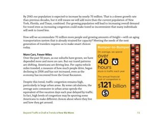 Beyond Traffic  Draft  Trends  How We Move 13
By 2045 our population is expected to increase by nearly 70 million. That is a slower growth rate
than previous decades, but it still means we will add more than the current population of New
York, Florida, and Texas, combined. Our growing population will lead to increasing overall demand
for travel even as increasing congestion could make travel so inconvenient that many individuals
will seek to travel less.
How will we accommodate 70 million more people and growing amounts of freight—with an aging
transportation system that is already strained for capacity? Meeting the needs of the next
generation of travelers requires us to make smart choices
today.
More Cars, Fewer Miles
Over the past 50 years, as our suburbs have grown, we have
depended more and more on cars. But our travel patterns
are shifting. Americans are driving less. Per capita vehicle
miles traveled, a measure of how much people drive, began
declining in 2006 and has not increased, even as the
economy has recovered from the Great Recession.
Despite this trend, traffic congestion remains high,
particularly in large urban areas. By some calculations, the
average auto commuter in urban areas spends the
equivalent of five vacation days each year delayed by traffic.
In fact, high levels of congestion may be spurring some
Americans to make different choices about where they live
and how they get around.
 