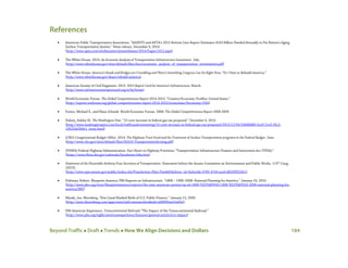 Beyond Traffic  Draft  Trends  How We Align Decisions and Dollars 184
References
• American Public Transportation Association. “AASHTO and APTA’s 2015 Bottom Line Report Estimates $163 Billion Needed Annually to Fix Nation’s Aging
Surface Transportation System.” News release. December 9, 2014.
(http://www.apta.com/mediacenter/pressreleases/2014/Pages/1412.aspx)
• The White House. 2014. An Economic Analysis of Transportation Infrastructure Investment. July.
(http://www.whitehouse.gov/sites/default/files/docs/economic_analysis_of_transportation_investments.pdf)
• The White House. America’s Roads and Bridges are Crumbling and There’s Something Congress Can Do Right Now; “It’s Time to Rebuild America.”
(http://www.whitehouse.gov/share/rebuild-america)
• American Society of Civil Engineers. 2013. 2013 Report Card for America’s Infrastructure. March.
(http://www.infrastructurereportcard.org/a/#p/home)
• World Economic Forum. The Global Competitiveness Report 2014-2015; “Country/Economic Profiles: United States.”
(http://reports.weforum.org/global-competitiveness-report-2014-2015/economies/#economy=USA)
• Porter, Michael E., and Klaus Schwab. World Economic Forum. 2008. The Global Competitiveness Report 2008-2009.
• Halsey, Ashley III. The Washington Post. “15-cent increase in federal gas tax proposed.” December 4, 2013.
(http://www.washingtonpost.com/local/trafficandcommuting/15-cent-increase-in-federal-gas-tax-proposed/2013/12/04/548d6d80-5ce9-11e3-95c2-
13623eb2b0e1_story.html)
• (CBO) Congressional Budget Office. 2014. The Highway Trust Fund and the Treatment of Surface Transportation programs in the Federal Budget. June.
(http://www.cbo.gov/sites/default/files/45416-TransportationScoring.pdf)
• (FHWA) Federal Highway Administration. Fact Sheets on Highway Provisions; “Transportation Infrastructure Finance and Innovation Act (TIFIA).”
(https://www.fhwa.dot.gov/safetealu/factsheets/tifia.htm)
• Statement of the Honorable Anthony Foxx Secretary of Transportation. Statement before the Senate Committee on Environment and Public Works. 113th
Cong.
(2013).
(http://www.epw.senate.gov/public/index.cfm?FuseAction=Files.View&FileStore_id=9a3ecfde-0783-4744-ace6-d825ff352fe1)
• Fishman, Robert. Blueprint America: PBS Reports on Infrastructure. “1808 – 1908–2008: National Planning for America.” January 23, 2010.
(http://www.pbs.org/wnet/blueprintamerica/reports/the-next-american-system/op-ed-1808-%E2%80%93-1908-%E2%80%93-2008-national-planning-for-
america/885)
• Mysak, Joe. Bloomberg. “Erie Canal Marked Birth of U.S. Public Finance.” January 12, 2005.
(http://www.bloomberg.com/apps/news?pid=newsarchive&sid=a6BWEmzOmNuI)
• PBS American Experience. Transcontinental Railroad; “The Impact of the Transcontinental Railroad.”
(http://www.pbs.org/wgbh/americanexperience/features/general-article/tcrr-impact)
 