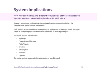 Beyond Traffic  Draft  System Implications  Why Do People Travel? 188
System Implications
How will trends affect the different components of the transportation
system? We must examine implications for each mode.
This part of the report explores how the trends we have just presented will affect the
transportation system’s modal components.
Each “modal” section, in addition to describing the implications of the major trends, discusses
trends in safety and physical infrastructure conditions, or state of good repair.
The modal sections are as follows:
 Highways
 Pedestrians and Bicycles
 Public Transit
 Aviation
 Intercity Rail
 Maritime
 Pipelines
The modal sections are preceded by a discussion of travel demand.
 