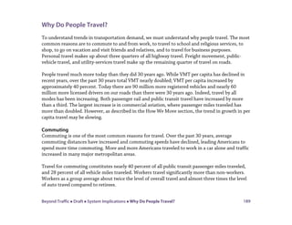 Beyond Traffic  Draft  System Implications  Why Do People Travel? 189
Why Do People Travel?
To understand trends in transportation demand, we must understand why people travel. The most
common reasons are to commute to and from work, to travel to school and religious services, to
shop, to go on vacation and visit friends and relatives, and to travel for business purposes.
Personal travel makes up about three quarters of all highway travel. Freight movement, public-
vehicle travel, and utility-services travel make up the remaining quarter of travel on roads.
People travel much more today than they did 30 years ago. While VMT per capita has declined in
recent years, over the past 30 years total VMT nearly doubled; VMT per capita increased by
approximately 40 percent. Today there are 90 million more registered vehicles and nearly 60
million more licensed drivers on our roads than there were 30 years ago. Indeed, travel by all
modes has been increasing. Both passenger rail and public transit travel have increased by more
than a third. The largest increase is in commercial aviation, where passenger miles traveled has
more than doubled. However, as described in the How We Move section, the trend in growth in per
capita travel may be slowing.
Commuting
Commuting is one of the most common reasons for travel. Over the past 30 years, average
commuting distances have increased and commuting speeds have declined, leading Americans to
spend more time commuting. More and more Americans traveled to work in a car alone and traffic
increased in many major metropolitan areas.
Travel for commuting constitutes nearly 40 percent of all public transit passenger miles traveled,
and 28 percent of all vehicle miles traveled. Workers travel significantly more than non-workers.
Workers as a group average about twice the level of overall travel and almost three times the level
of auto travel compared to retirees.
 