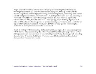 Beyond Traffic  Draft  System Implications  Why Do People Travel? 190
People are much more likely to travel alone when they are commuting than when they are
traveling to run errands and for social and recreational purposes. Although rush hour traffic
includes a significant portion of people traveling for non-work purposes, commuting times tend to
coincide with peak travel times, between 7 and 9 a.m. and again between 4 and 6 p.m. According to
National Household Travel Survey data average commute distances increased significantly
between 1983 and 2001, from 8.5 miles to 12.1 miles per trip, before declining slightly to 11.8
miles in 2009. Likewise, the average time we spend commuting has increased, from 18 minutes per
trip in 1983 to 24 minutes in 2009. Finally, since 1990, the average speed of commuting has
declined in all metropolitan areas as traffic has increased.
Nearly all of the growth in commuting traffic can be attributed to growth in commutes by private
vehicle. Census data on commuting show that between 1980 and 2013, the proportion of workers
driving alone to work increased from 64 percent to 77 percent. During the same period, carpooling
decreased from 20 percent of all trips to 10 percent and public transit’s share of commuters
decreased from 6 percent to 5 percent.
 