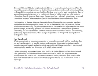 Beyond Traffic  Draft  System Implications  Why Do People Travel? 192
Between 2003 and 2013, the long-term trend of travel by personal vehicle has slowed. While the
share of those carpooling continued to decline, the share of other modes, such as transit, walking,
cycling and telecommuting, increased slightly. The long-term trend of rapid growth in the share of
automobile commuting appears to be ending, and the use of public transit and other modes is
rebounding. Overall, however, these recent changes have had a relatively minor impact on overall
commuting patterns. Today more than three in four Americans commute by driving alone.
Looking ahead to the next 30 years, the most influential factors affecting commuter travel are
likely to be two trends highlighted earlier: the size of the workforce and the growth in flexible
schedules and teleworking. The portion of Americans in the workforce is expected to decline as the
population ages, moderating growth in the number of commuters. The continued growth in
teleworking and the use of flexible schedules, will also serve to moderate demand for commuting,
particularly at peak travel times. These changes may combine to slow growth in congestion in
metropolitan areas.
Non-Work Travel
While commuting is an important component of personal travel, nearly half the population does
not work, and a majority of travel is for non-work purposes. Non-work trips include trips for
shopping, personal errands, and social and recreational travel. They account for 81 percent of all
passenger miles traveled and 54 percent of all vehicle miles traveled.
Unlike commuting, non-work trips are more likely to be undertaken with others. For non-work
trips, particularly social and recreational travel and travel to school and religious services,
individuals are less likely to use a private vehicle or take transit, and much more likely to walk.
Non-work travel also tends to be undertaken throughout the day, and on weekends, as well as
weekdays.
 