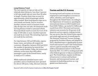 Beyond Traffic  Draft  System Implications  Why Do People Travel? 193
Long-Distance Travel
The vast majority of trips we take are for
relatively short distances. Less than 5 percent
of all trips people take are more than 30 miles
in length. However these trips account for
approximately a third of passenger vehicle
miles traveled. Most long-distance trips are to
visit friends and family, and for vacation.
Another common reason is business travel.
Like all trips over one mile, the dominant mode
for long distance travel is a personal vehicle.
Personal vehicle travel accounts for 9 out of 10
trips of 100 miles or more. Another 6 percent
are made by air travel. The remaining 4 percent
are made by bus and train.
For trips between 100 and 500 miles, express
buses, trains, and airlines all compete for
customers. Altogether, between 2010 and 2012
the number of operations by intercity bus
carriers nearly doubled. Today, the motorcoach
industry carries more than 600 million
passengers a year in the United States, nearly
as many as U.S. airlines.
While traditional scheduled motor coach
providers, such as Greyhound, have operated
for almost 100 years, today, discount intercity
Tourism and the U.S. Economy
Increasing travel and tourism can increase
employment and strengthen economies in
urban, suburban, and rural regions
throughout the United States. According to
the Department of Commerce, spending by
international visitors in 2013 totaled more
than $180.7 billion, up nearly $1.3 billion per
month from 2012. The travel and tourism
industry now accounts for 26 percent of all
American services exports, making tourism
the top service that the United States exports,
and nearly eight percent of overall exports.
The National Travel and Tourism Strategy,
proposed by President Obama and adopted in
2012, identified ways to significantly increase
travel and tourism in and to the United States
and set a goal of annually welcoming 100
million international visitors to the United
States by 2021. U.S. DOT is working hard with
other federal agencies to help accomplish that
goal. The United States requires world class
infrastructure to attract and facilitate
domestic and international tourism, and
maintain its leadership position as a top
global travel destination.
 