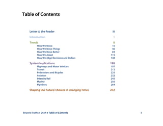 Beyond Traffic  Draft  Table of Contents ii
Table of Contents
Letter to the Reader iii
Introduction 1
Trends 8
How We Move 10
How We Move Things 46
How We Move Better 83
How We Adapt 115
How We Align Decisions and Dollars 148
System Implications 188
Highways and Motor Vehicles 197
Transit 212
Pedestrians and Bicycles 225
Aviation 232
Intercity Rail 245
Marine 256
Pipelines 264
Shaping Our Future: Choices in Changing Times 272
 