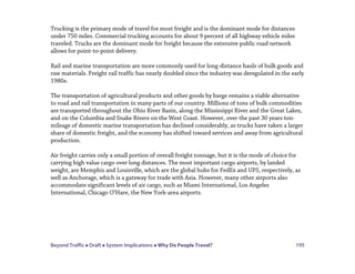 Beyond Traffic  Draft  System Implications  Why Do People Travel? 195
Trucking is the primary mode of travel for most freight and is the dominant mode for distances
under 750 miles. Commercial trucking accounts for about 9 percent of all highway vehicle miles
traveled. Trucks are the dominant mode for freight because the extensive public road network
allows for point-to-point delivery.
Rail and marine transportation are more commonly used for long-distance hauls of bulk goods and
raw materials. Freight rail traffic has nearly doubled since the industry was deregulated in the early
1980s.
The transportation of agricultural products and other goods by barge remains a viable alternative
to road and rail transportation in many parts of our country. Millions of tons of bulk commodities
are transported throughout the Ohio River Basin, along the Mississippi River and the Great Lakes,
and on the Columbia and Snake Rivers on the West Coast. However, over the past 30 years ton-
mileage of domestic marine transportation has declined considerably, as trucks have taken a larger
share of domestic freight, and the economy has shifted toward services and away from agricultural
production.
Air freight carries only a small portion of overall freight tonnage, but it is the mode of choice for
carrying high value cargo over long distances. The most important cargo airports, by landed
weight, are Memphis and Louisville, which are the global hubs for FedEx and UPS, respectively, as
well as Anchorage, which is a gateway for trade with Asia. However, many other airports also
accommodate significant levels of air cargo, such as Miami International, Los Angeles
International, Chicago O’Hare, the New York-area airports.
 