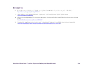 Beyond Traffic  Draft  System Implications  Why Do People Travel? 196
References
• Pisarski, Alan E. Transportation Research Board. 2006. Commuting in America: The Third National Report on Commuting Pattern and Trends. June.
(http://onlinepubs.trb.org/onlinepubs/nchrp/CIAIII.pdf)
• Santos, Adella, et. al. Federal Highway Administration. 2011. Summary of Travel Trends: 2009 National Household Travel Survey. June.
(http://nhts.ornl.gov/2009/pub/stt.pdf)
• American Association of State Highway and Transportation Officials. 2013. Commuting in America 2013: The National Report on Commuting Patterns and Trends.
October.
(http://traveltrends.transportation.org/Documents/CA10-4.pdf)
• McGuckin, Nancy. “Long Distance Travel in the United States.” Presentation at the Transportation Research Board Annual Conference. January 2009.
(http://www.travelbehavior.us/Nancy--ppt/Long%20Distance%20Travel%20in%20the%20US%20-%20PPT.pdf)
 
