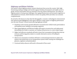 Beyond Traffic  Draft  System Implications  Highways and Motor Vehicles 197
Highways and Motor Vehicles
Our nation’s robust highway system connects Americans from across the country. Safe, high-
functioning roadways, bridges and tunnels support freedom of movement and enable access to
goods, services and markets that are essential to the way of life of all Americans. Yet today our
highway system is facing many challenges, from aging infrastructure and increased congestion to
reduced fuel tax revenues, which threaten to lower our quality of life and reduce our economic
competitiveness.
As we look to the future it is clear that the demographic, economic, technological, environmental
and cultural trends highlighted in this report will have a major impact on highway performance
over the next 30 years. Critical trends affecting highways include:
 Population and economic growth will lead to increased motor vehicle travel, particularly in
metropolitan areas, leading to increasing congestion.
 Many aging highways and deficient bridges will require reconstruction and replacement
demanding more funds to maintain our roadway infrastructure in a state of good repair.
 Higher fuel efficiency standards will lead to lower fuel consumption driving down fuel tax
revenues and forcing policy makers to consider alternative sources of funding for
transportation.
 Advances in automation of vehicles will lead to continued improvements in safety and
enhance the productivity of our transportation system while creating new challenges for
planners, regulators and policymakers.
 Continued safety advances will result in thousands of lives saved.
 