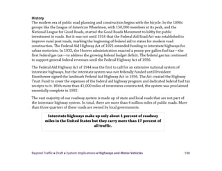 Beyond Traffic  Draft  System Implications  Highways and Motor Vehicles 198
History
The modern era of public road planning and construction begins with the bicycle. In the 1890s
groups like the League of American Wheelmen, with 150,000 members at its peak, and the
National League for Good Roads, started the Good Roads Movement to lobby for public
investment in roads. But it was not until 1916 that the Federal Aid Road Act was established to
improve rural post roads, marking the beginning of federal aid to states for modern road
construction. The Federal Aid Highway Act of 1921 extended funding to interstate highways for
urban motorists. In 1932, the Hoover administration enacted a penny-per-gallon fuel tax—the
first federal gas tax—to address the growing federal budget deficit. The federal gas tax continued
to support general federal revenues until the Federal Highway Act of 1956.
The Federal Aid Highway Act of 1944 was the first to call for an extensive national system of
interstate highways, but the interstate system was not federally funded until President
Eisenhower signed the landmark Federal Aid Highway Act in 1956. The Act created the Highway
Trust Fund to cover the expenses of the federal aid highway program and dedicated federal fuel tax
receipts to it. With more than 41,000 miles of interstates constructed, the system was proclaimed
essentially complete in 1992.
The vast majority of our roadway system is made up of state and local roads that are not part of
the interstate highway system. In total, there are more than 4 million miles of public roads. More
than three quarters of these roads are owned by local governments.
Interstate highways make up only about 1 percent of roadway
miles in the United States but they carry more than 17 percent of
all traffic.
 