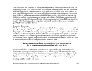 Beyond Traffic  Draft  System Implications  Highways and Motor Vehicles 200
The construction and expansion of highways slowed following the substantive completion of the
interstate system in 1992. Construction of new roads and bridges slowed in part due to technical
and fiscal challenges of expanding capacity in the built up metropolitan areas where capacity is
most needed. Higher planning, environmental and engineering standards increased the cost and
time it takes to build roadway capacity, while fuel efficiency gains reduced fuel tax revenue and
inflation eroded the purchasing power of transportation dollars. As highway expansion slowed,
vehicle travel continued to increase, leading to increasing congestion. Today, highways across the
country suffer from high levels of congestion, particularly in metropolitan areas, even as the
growth of vehicle travel has slowed.
Increasing Congestion
We all know the frustrating experience of sitting in traffic. Unfortunately, for many of us traffic is
part of our daily lives. We spend long hours stuck in traffic, or we go out of our way to avoid traffic
by going to work at odd hours, leaving early for appointments, or by taking round-about routes to
avoid areas of chronic congestion. By some estimates, the average American spends an estimated
41 hours in traffic each year, the equivalent to five days of vacation. Congestion also holds back
our economy; all told, highway congestion costs our economy an estimated $121 billion each year
in wasted time and fuel and an average commuter more than $800.
Congestion will likely increase in the coming years as the population and economic growth is
increasingly concentrated in already congested metropolitan areas. Highway congestion has a
negative impact on all aspects of our lives that require travel and the movement of goods. As the
population in metropolitan areas grows over the next 30 years, the increases in vehicle travel,
albeit at slower rates than the past 30 years, can be expected to further exacerbate congestion
resulting in added costs for road users.
The average amount of time that Americans auto commuters lost
due to congestion delays has nearly tripled since 1982.
 