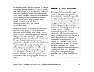 Beyond Traffic  Draft  System Implications  Highways and Motor Vehicles 201
FHWA projects vehicle travel to grow at an average
annual rate ranging between 0.69 and 0.82 percent
over the long-term, or as fast or slightly faster than
the rate of population growth. At these rates, the
traffic on our roadways would increase between 23
and 28 percent by 2045. Since most population
growth will be located in metropolitan areas,
growth in vehicle travel will likely
disproportionately affect fast growing
metropolitan areas.
Congestion not only inconveniences commuters it
also hurts our economy by raising the costs of
delivering goods. Trucking is the primary freight
mode and many key truck routes on the National
Highway System are expected to experience
significant increases in truck volume over the next
30 years. Congestion along truck corridors
decreases the reliability of truck deliveries affecting
the industry's ability to respond to customer
requirements and raising the costs of goods. Over
the past 30 years, deregulation and other factors
have increased the productivity and lowered the
cost of freight transportation. However, failure to
invest in strategies to address congestion could
increase the cost of moving all goods in the years
ahead.
The Costs of Freight Bottlenecks
The long and often vulnerable supply
chains of high-value, time-sensitive
commodities are particularly susceptible
to congestion. Congestion results in
enormous costs to shippers, carriers, and
the economy. For example, Nike spends
an additional $4 million per week to carry
an extra 7 to 14 days of inventory to
compensate for shipping delays. One day
of delay requires a container
transportation provider to use an
additional 1,300 containers and chassis,
which adds $4 million in costs per year. A
week-long disruption to container
movements through the Ports of Los
Angeles and Long Beach could cost the
national economy between $65 million
and $150 million per day. Freight
bottlenecks on highways throughout the
United States cause more than 243
million hours of delay to truckers
annually, a loss of about $6.5 billion per
year.
 