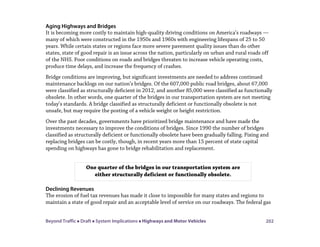 Beyond Traffic  Draft  System Implications  Highways and Motor Vehicles 202
Aging Highways and Bridges
It is becoming more costly to maintain high-quality driving conditions on America’s roadways —
many of which were constructed in the 1950s and 1960s with engineering lifespans of 25 to 50
years. While certain states or regions face more severe pavement quality issues than do other
states, state of good repair is an issue across the nation, particularly on urban and rural roads off
of the NHS. Poor conditions on roads and bridges threaten to increase vehicle operating costs,
produce time delays, and increase the frequency of crashes.
Bridge conditions are improving, but significant investments are needed to address continued
maintenance backlogs on our nation’s bridges. Of the 607,000 public road bridges, about 67,000
were classified as structurally deficient in 2012, and another 85,000 were classified as functionally
obsolete. In other words, one quarter of the bridges in our transportation system are not meeting
today’s standards. A bridge classified as structurally deficient or functionally obsolete is not
unsafe, but may require the posting of a vehicle weight or height restriction.
Over the past decades, governments have prioritized bridge maintenance and have made the
investments necessary to improve the conditions of bridges. Since 1990 the number of bridges
classified as structurally deficient or functionally obsolete have been gradually falling. Fixing and
replacing bridges can be costly, though, in recent years more than 15 percent of state capital
spending on highways has gone to bridge rehabilitation and replacement.
Declining Revenues
The erosion of fuel tax revenues has made it close to impossible for many states and regions to
maintain a state of good repair and an acceptable level of service on our roadways. The federal gas
One quarter of the bridges in our transportation system are
either structurally deficient or functionally obsolete.
 