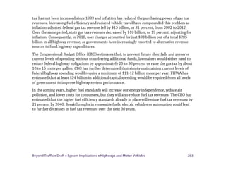 Beyond Traffic  Draft  System Implications  Highways and Motor Vehicles 203
tax has not been increased since 1993 and inflation has reduced the purchasing power of gas tax
revenues. Increasing fuel efficiency and reduced vehicle travel have compounded this problem as
inflation-adjusted federal gas tax revenue fell by $15 billion, or 31 percent, from 2002 to 2012.
Over the same period, state gas tax revenues decreased by $10 billion, or 19 percent, adjusting for
inflation. Consequently, in 2010, user charges accounted for just $93 billion out of a total $205
billion in all highway revenue, as governments have increasingly resorted to alternative revenue
sources to fund highway expenditures.
The Congressional Budget Office (CBO) estimates that, to prevent future shortfalls and preserve
current levels of spending without transferring additional funds, lawmakers would either need to
reduce federal highway obligations by approximately 25 to 30 percent or raise the gas tax by about
10 to 15 cents per gallon. CBO has further determined that simply maintaining current levels of
federal highway spending would require a minimum of $11-12 billion more per year. FHWA has
estimated that at least $24 billion in additional capital spending would be required from all levels
of government to improve highway system performance.
In the coming years, higher fuel standards will increase our energy independence, reduce air
pollution, and lower costs for consumers, but they will also reduce fuel tax revenues. The CBO has
estimated that the higher fuel efficiency standards already in place will reduce fuel tax revenues by
21 percent by 2040. Breakthroughs in renewable fuels, electric vehicles or automation could lead
to further decreases in fuel tax revenues over the next 30 years.
 