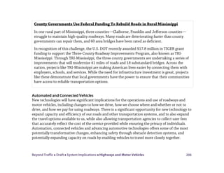 Beyond Traffic  Draft  System Implications  Highways and Motor Vehicles 206
Automated and Connected Vehicles
New technologies will have significant implications for the operations and use of roadways and
motor vehicles, including changes to how we drive, how we choose where and whether or not to
drive, and how we pay for using roadways. There is a significant opportunity for new technology to
expand capacity and efficiency of our roads and other transportation systems, and to also expand
the travel options available to us, while also allowing transportation agencies to collect user fees
that accurately reflect the cost of the service provided while ensuring the privacy of individuals.
Automation, connected vehicles and advancing automotive technologies offers some of the most
potentially transformative changes, enhancing safety through obstacle detection systems, and
potentially expanding capacity on roads by enabling vehicles to travel more closely together.
County Governments Use Federal Funding To Rebuild Roads in Rural Mississippi
In one rural part of Mississippi, three counties—Claiborne, Franklin and Jefferson counties—
struggle to maintain high-quality roadways. Many roads are deteriorating faster than county
governments can repair them, and 60 area bridges have been rated as deficient.
In recognition of this challenge, the U.S. DOT recently awarded $17.8 million in TIGER grant
funding to support the Three-County Roadway Improvements Program, also known as TRI-
Mississippi. Through TRI-Mississippi, the three county governments are undertaking a series of
improvements that will modernize 41 miles of roads and 18 substandard bridges. Across the
nation, projects like TRI-Mississippi are making American lives easier by connecting them with
employers, schools, and services. While the need for infrastructure investment is great, projects
like these demonstrate that local governments have the power to ensure that their communities
have access to reliable transportation options.
 