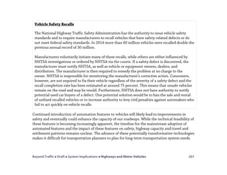 Beyond Traffic  Draft  System Implications  Highways and Motor Vehicles 207
Continued introduction of automation features to vehicles will likely lead to improvements in
safety and eventually could enhance the capacity of our roadways. While the technical feasibility of
these features is becoming increasingly apparent, the timeline for the mainstream adoption of
automated features and the impact of these features on safety, highway capacity and travel and
settlement patterns remains unclear. The advance of these potentially transformative technologies
makes it difficult for transportation planners to plan for long-term transportation system needs.
Vehicle Safety Recalls
The National Highway Traffic Safety Administration has the authority to issue vehicle safety
standards and to require manufacturers to recall vehicles that have safety-related defects or do
not meet federal safety standards. In 2014 more than 60 million vehicles were recalled double the
previous annual record of 30 million.
Manufacturers voluntarily initiate many of these recalls, while others are either influenced by
NHTSA investigations or ordered by NHTSA via the courts. If a safety defect is discovered, the
manufacturer must notify NHTSA, as well as vehicle or equipment owners, dealers, and
distributors. The manufacturer is then required to remedy the problem at no charge to the
owner. NHTSA is responsible for monitoring the manufacturer’s corrective action. Consumers,
however, are not required to fix their vehicle regardless of the severity of a safety defect and the
recall completion rate has been estimated at around 75 percent. This means that unsafe vehicles
remain on the road and may be resold. Furthermore, NHTSA does not have authority to notify
potential used car buyers of a defect. One potential solution would be to ban the sale and rental
of unfixed recalled vehicles or to increase authority to levy civil penalties against automakers who
fail to act quickly on vehicle recalls.
 